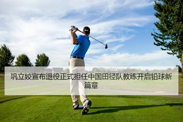 巩立姣宣布退役正式担任中国田径队教练开启铅球新篇章